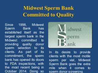 Midwest Sperm Bank
Committed to Quality
Since 1998, Midwest
Sperm Bank has
established itself as the
largest sperm bank in the
Midwest committed to
providing quality donor
sperm selection to its
clients. As part of its
commitment, the sperm
bank has opened its doors
to FDA inspections, with
the most recent being in
October 2014. Doing so
In its desire to provide
clients with the most motile
sperm per vial, Midwest
Sperm Bank goes the extra
mile when it comes to
sperm donor screening.
 