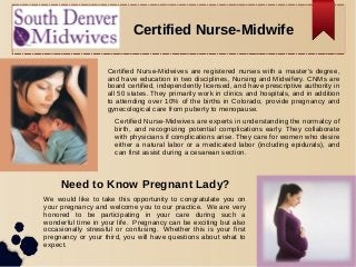 Certified Nurse-MidwifeCertified Nurse-Midwife
Certified Nurse-Midwives are registered nurses with a master’s degree,
and have education in two disciplines, Nursing and Midwifery. CNMs are
board certified, independently licensed, and have prescriptive authority in
all 50 states. They primarily work in clinics and hospitals, and in addition
to attending over 10% of the births in Colorado, provide pregnancy and
gynecological care from puberty to menopause.
Certified Nurse-Midwives are experts in understanding the normalcy of
birth, and recognizing potential complications early. They collaborate
with physicians if complications arise. They care for women who desire
either a natural labor or a medicated labor (including epidurals), and
can first assist during a cesarean section.
Need to Know Pregnant Lady?
We would like to take this opportunity to congratulate you on
your pregnancy and welcome you to our practice. We are very
honored to be participating in your care during such a
wonderful time in your life. Pregnancy can be exciting but also
occasionally stressful or confusing. Whether this is your first
pregnancy or your third, you will have questions about what to
expect.
 