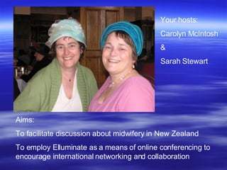 Aims:  To facilitate discussion about midwifery in New Zealand  To employ Elluminate as a means of online conferencing to encourage international networking and collaboration Your hosts:  Carolyn McIntosh  &  Sarah Stewart 