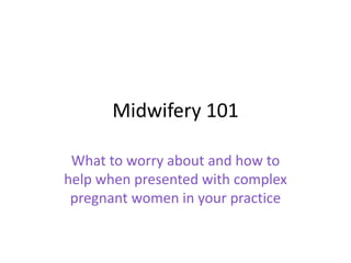 Midwifery 101
What to worry about and how to
help when presented with complex
pregnant women in your practice
 