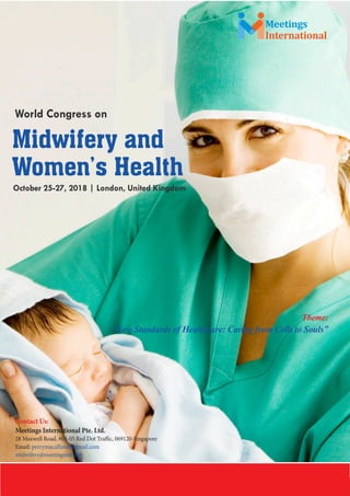Midwifery 2018
International
Meetings
October 25-27, 2018 | London, United Kingdom
World Congress on
Midwifery and
Women’s Health
Theme:
“New Standards of Healthcare: Caring from Cells to Souls”
Contact Us:
Meetings International Pte. Ltd.
28 Maxwell Road, #03-05 Red Dot Traffic, 069120-Singapore
Email: perrymacallister@gmail.com
midwifery@meetingsintl.net
 