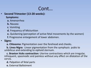 Cont…
• Second Trimester (13-28 weeks):
Symptoms:
a. Amenorrhea
b. Nausea
c. Vomiting
d. Frequency of Micturition
e. Quickening (perception of active fetal movements by the women)
f. Progressive enlargement of lower abdomen.
• Signs:
a. Chloasma: Pigmentation over the forehead and cheeks.
b. Linea Nigra: Linear pigmentation from the symphysis pubis to
umbilicus and extending to xiphoid sternum.
c. Braxton hicks contraction: Uterine contractions which are irregular,
infrequent, spasmodic and painless without any effect on dilatation of the
cervix.
d. Palpation of fetal parts
e. External Ballotment
 