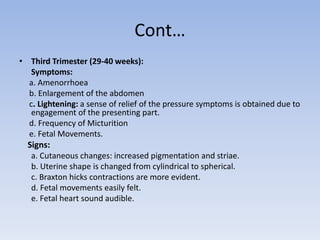 Cont…
• Third Trimester (29-40 weeks):
Symptoms:
a. Amenorrhoea
b. Enlargement of the abdomen
c. Lightening: a sense of relief of the pressure symptoms is obtained due to
engagement of the presenting part.
d. Frequency of Micturition
e. Fetal Movements.
Signs:
a. Cutaneous changes: increased pigmentation and striae.
b. Uterine shape is changed from cylindrical to spherical.
c. Braxton hicks contractions are more evident.
d. Fetal movements easily felt.
e. Fetal heart sound audible.
 