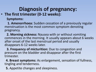 Diagnosis of pregnancy:
• The first trimester (0-12 weeks):
Symptoms:
1. Amenorrhoea: Sudden cessation of a previously regular
menstruation is the most common symptom denoting
pregnancy.
2. Morning sickness: Nausea with or without vomiting
commences in the morning. It usually appears about 6 weeks
after onset of the last menstrual period and usually
disappears 6-12 weeks later.
3. Frequency of micturition: Due to congestion and
pressure on the bladder and disappear after the first
trimester.
4. Breast symptoms: As enlargement, sensation of fullness,
tingling and tenderness.
5. Appetite changes and sleepiness.
 