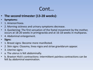 Cont…
• The second trimester (13-28 weeks):
• Symptoms:
• 1. Amenorrhoea.
• 2. Morning sickness and urinary symptoms decrease.
• 3. Quickening: The first sensation of the foetal movement by the mother,
occurs at 18-20 weeks in primigravida and at 16-18 weeks in multiparas.
• 4. Abdominal enlargement.
• Signs:
• 1. Breast signs: Become more manifested.
• 2. Skin signs: Cloasma, linea nigra and striae gravidarum appear.
• 3. Uterine signs:
• a. The uterus is felt abdominally.
• b. Braxton Hick's contractions: intermittent painless contractions can be
felt by abdominal examination.
 