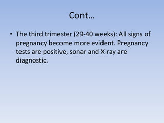 Cont…
• The third trimester (29-40 weeks): All signs of
pregnancy become more evident. Pregnancy
tests are positive, sonar and X-ray are
diagnostic.
 