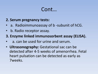 Cont…
2. Serum pregnancy tests:
• a. Radioimmunoassay of b -subunit of hCG.
• b. Radio receptor assay.
3. Enzyme linked immunosorbent assay (ELISA).
• a. can be used for urine and serum.
• Ultrasonography: Gestational sac can be
detected after 4-5 weeks of amenorrhea. Fetal
heart pulsation can be detected as early as
7weeks.
 