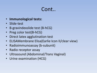 Cont..
• Immunological tests:
• Slide-test
• B-gravindexslide test (B-hCG)
• Preg color test(B-hCG)
• Direct latex agglutination test
• ELISAMembrane Elisa(Earlie Icon II/clear view)
• Radioimmunoassay (b-subunit)
• Radio receptor assay
• Ultrasound (Abdominal/Trans Vaginal)
• Urine examination (HCG)
 