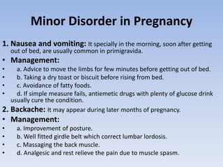 Minor Disorder in Pregnancy
1. Nausea and vomiting: It specially in the morning, soon after getting
out of bed, are usually common in primigravida.
• Management:
• a. Advice to move the limbs for few minutes before getting out of bed.
• b. Taking a dry toast or biscuit before rising from bed.
• c. Avoidance of fatty foods.
• d. If simple measure fails, antiemetic drugs with plenty of glucose drink
usually cure the condition.
2. Backache: It may appear during later months of pregnancy.
• Management:
• a. Improvement of posture.
• b. Well fitted girdle belt which correct lumbar lordosis.
• c. Massaging the back muscle.
• d. Analgesic and rest relieve the pain due to muscle spasm.
 