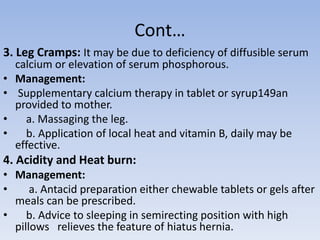 Cont…
3. Leg Cramps: It may be due to deficiency of diffusible serum
calcium or elevation of serum phosphorous.
• Management:
• Supplementary calcium therapy in tablet or syrup149an
provided to mother.
• a. Massaging the leg.
• b. Application of local heat and vitamin B, daily may be
effective.
4. Acidity and Heat burn:
• Management:
• a. Antacid preparation either chewable tablets or gels after
meals can be prescribed.
• b. Advice to sleeping in semirecting position with high
pillows relieves the feature of hiatus hernia.
 