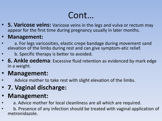 Cont…
• 5. Varicose veins: Varicose veins in the legs and vulva or rectum may
appear for the first time during pregnancy usually in later months.
• Management:
• a. For legs varicosities, elastic crepe bandage during movement sand
elevation of the limbs during rest and can give symptom-atic relief.
• b. Specific therapy is better to avoided.
• 6. Ankle oedema: Excessive fluid retention as evidenced by mark edge
in a weight.
• Management:
• Advice mother to take rest with slight elevation of the limbs.
• 7. Vaginal discharge:
• Management:
• a. Advice mother for local cleanliness are all which are required.
• b. Presence of any infection should be treated with vaginal application of
metronidazole.
 