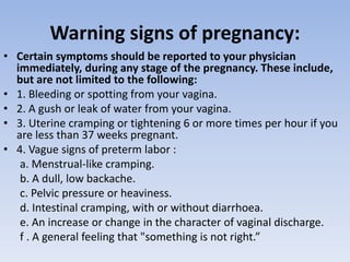 Warning signs of pregnancy:
• Certain symptoms should be reported to your physician
immediately, during any stage of the pregnancy. These include,
but are not limited to the following:
• 1. Bleeding or spotting from your vagina.
• 2. A gush or leak of water from your vagina.
• 3. Uterine cramping or tightening 6 or more times per hour if you
are less than 37 weeks pregnant.
• 4. Vague signs of preterm labor :
a. Menstrual-like cramping.
b. A dull, low backache.
c. Pelvic pressure or heaviness.
d. Intestinal cramping, with or without diarrhoea.
e. An increase or change in the character of vaginal discharge.
f . A general feeling that "something is not right.”
 
