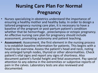 Nursing Care Plan For Normal
Pregnancy
• Nurses specializing in obstetrics understand the importance of
ensuring a healthy mother and healthy baby. In order to design a
tailored pregnancy nursing care plan, it is necessary to have a
baseline of the pregnant or post-partum patient's condition
whether that be hemorrhage , preeclampsia or ectopic pregnancy.
An effective nursing care plan for pregnancy should include
assessment, promoting autonomy and patient teaching.
• Assessment: Assessment, the first element in the nursing process
is to establish baseline information for patients. This begins with a
head-to-be overview. Assess the patient's head and neck, noting
any enlarged lymph nodes, thyroid or other abnormalities. Check
patient's vital signs and report any signs of shortness. Also
document patient's fundal height and fetal assessment. Pay special
attention to any edema in the extremities or subjective reports of
pain in the calves. Laboratory tests are also reviewed and
documented.
 