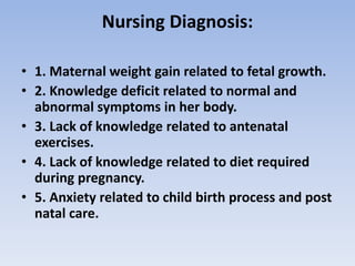 Nursing Diagnosis:
• 1. Maternal weight gain related to fetal growth.
• 2. Knowledge deficit related to normal and
abnormal symptoms in her body.
• 3. Lack of knowledge related to antenatal
exercises.
• 4. Lack of knowledge related to diet required
during pregnancy.
• 5. Anxiety related to child birth process and post
natal care.
 