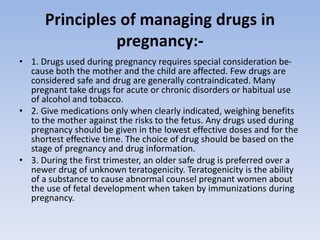 Principles of managing drugs in
pregnancy:-
• 1. Drugs used during pregnancy requires special consideration be-
cause both the mother and the child are affected. Few drugs are
considered safe and drug are generally contraindicated. Many
pregnant take drugs for acute or chronic disorders or habitual use
of alcohol and tobacco.
• 2. Give medications only when clearly indicated, weighing benefits
to the mother against the risks to the fetus. Any drugs used during
pregnancy should be given in the lowest effective doses and for the
shortest effective time. The choice of drug should be based on the
stage of pregnancy and drug information.
• 3. During the first trimester, an older safe drug is preferred over a
newer drug of unknown teratogenicity. Teratogenicity is the ability
of a substance to cause abnormal counsel pregnant women about
the use of fetal development when taken by immunizations during
pregnancy.
 