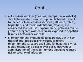 Cont…
• 4. Live virus vaccines (measles, mumps, polio, rubella)
should be avoided because of possible harmful effects
to the fetus. Inactive virus vaccines (influenza, rabies,
hepatitis B) and toxoids (diphtheria, tetanus) are
considered safe for use. Hyperimmune globulins can be
given to pregnant women who are exposed to hepatitis
B, rabies, tetanus or varicella.
• 5. Hyperimmune immunoglobulin are IGIVS with high
titers of anti-bodies against viruses or toxins.
Hyperimmune IGIVS are avail-able for hepatitis B virus,
rabies, tetanus and digoxin over dose. Intravenous
administration of the hyperimmune globulins reduces
risk or severity of infection.
 