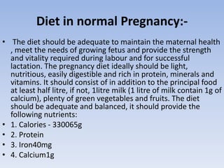 Diet in normal Pregnancy:-
• The diet should be adequate to maintain the maternal health
, meet the needs of growing fetus and provide the strength
and vitality required during labour and for successful
lactation. The pregnancy diet ideally should be light,
nutritious, easily digestible and rich in protein, minerals and
vitamins. It should consist of in addition to the principal food
at least half litre, if not, 1litre milk (1 litre of milk contain 1g of
calcium), plenty of green vegetables and fruits. The diet
should be adequate and balanced, it should provide the
following nutrients:
• 1. Calories - 330065g
• 2. Protein
• 3. Iron40mg
• 4. Calcium1g
 