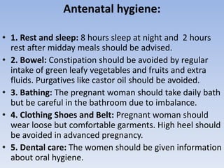 Antenatal hygiene:
• 1. Rest and sleep: 8 hours sleep at night and 2 hours
rest after midday meals should be advised.
• 2. Bowel: Constipation should be avoided by regular
intake of green leafy vegetables and fruits and extra
fluids. Purgatives like castor oil should be avoided.
• 3. Bathing: The pregnant woman should take daily bath
but be careful in the bathroom due to imbalance.
• 4. Clothing Shoes and Belt: Pregnant woman should
wear loose but comfortable garments. High heel should
be avoided in advanced pregnancy.
• 5. Dental care: The women should be given information
about oral hygiene.
 