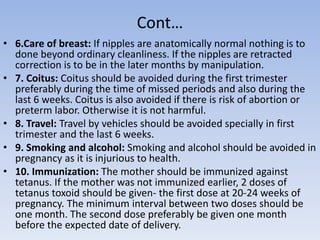 Cont…
• 6.Care of breast: If nipples are anatomically normal nothing is to
done beyond ordinary cleanliness. If the nipples are retracted
correction is to be in the later months by manipulation.
• 7. Coitus: Coitus should be avoided during the first trimester
preferably during the time of missed periods and also during the
last 6 weeks. Coitus is also avoided if there is risk of abortion or
preterm labor. Otherwise it is not harmful.
• 8. Travel: Travel by vehicles should be avoided specially in first
trimester and the last 6 weeks.
• 9. Smoking and alcohol: Smoking and alcohol should be avoided in
pregnancy as it is injurious to health.
• 10. Immunization: The mother should be immunized against
tetanus. If the mother was not immunized earlier, 2 doses of
tetanus toxoid should be given- the first dose at 20-24 weeks of
pregnancy. The minimum interval between two doses should be
one month. The second dose preferably be given one month
before the expected date of delivery.
 