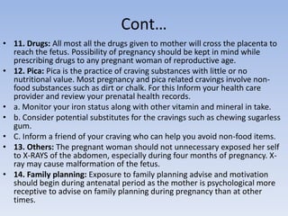 Cont…
• 11. Drugs: All most all the drugs given to mother will cross the placenta to
reach the fetus. Possibility of pregnancy should be kept in mind while
prescribing drugs to any pregnant woman of reproductive age.
• 12. Pica: Pica is the practice of craving substances with little or no
nutritional value. Most pregnancy and pica related cravings involve non-
food substances such as dirt or chalk. For this Inform your health care
provider and review your prenatal health records.
• a. Monitor your iron status along with other vitamin and mineral in take.
• b. Consider potential substitutes for the cravings such as chewing sugarless
gum.
• C. Inform a friend of your craving who can help you avoid non-food items.
• 13. Others: The pregnant woman should not unnecessary exposed her self
to X-RAYS of the abdomen, especially during four months of pregnancy. X-
ray may cause malformation of the fetus.
• 14. Family planning: Exposure to family planning advise and motivation
should begin during antenatal period as the mother is psychological more
receptive to advise on family planning during pregnancy than at other
times.
 