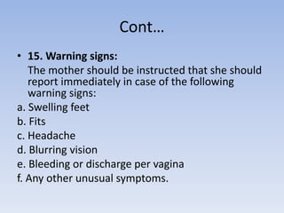 Cont…
• 15. Warning signs:
The mother should be instructed that she should
report immediately in case of the following
warning signs:
a. Swelling feet
b. Fits
c. Headache
d. Blurring vision
e. Bleeding or discharge per vagina
f. Any other unusual symptoms.
 