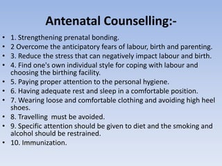 Antenatal Counselling:-
• 1. Strengthening prenatal bonding.
• 2 Overcome the anticipatory fears of labour, birth and parenting.
• 3. Reduce the stress that can negatively impact labour and birth.
• 4. Find one's own individual style for coping with labour and
choosing the birthing facility.
• 5. Paying proper attention to the personal hygiene.
• 6. Having adequate rest and sleep in a comfortable position.
• 7. Wearing loose and comfortable clothing and avoiding high heel
shoes.
• 8. Travelling must be avoided.
• 9. Specific attention should be given to diet and the smoking and
alcohol should be restrained.
• 10. Immunization.
 