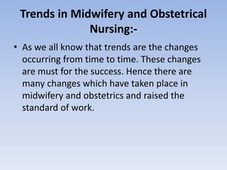 Trends in Midwifery and Obstetrical
Nursing:-
• As we all know that trends are the changes
occurring from time to time. These changes
are must for the success. Hence there are
many changes which have taken place in
midwifery and obstetrics and raised the
standard of work.
 