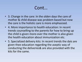 Cont…
• 3. Change in the care: In the olden days the care of
mother & child disease was problem based but now
the care is the holistic care is more emphasized.
• 4. More importance to health education: In recent
trends counselling to the parents for how to bring up
the child is given more-over the mother is also given
the health education about immunization etc.
• 5. Specialized delivery kits: In recent trends the dais are
given thee education regarding the aseptic way of
conducting the deliveries& are also provided with the
kits for the same.
 