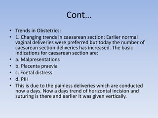 Cont…
• Trends in Obstetrics:
• 1. Changing trends in caesarean section: Earlier normal
vaginal deliveries were preferred but today the number of
caesarean section deliveries has increased. The basic
indications for caesarean section are:
• a. Malpresentations
• b. Placenta praevia
• c. Foetal distress
• d. PIH
• This is due to the painless deliveries which are conducted
now a days. Now a days trend of horizontal incision and
suturing is there and earlier it was given vertically.
 