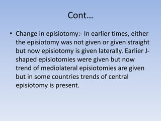 Cont…
• Change in episiotomy:- In earlier times, either
the episiotomy was not given or given straight
but now episiotomy is given laterally. Earlier J-
shaped episiotomies were given but now
trend of mediolateral episiotomies are given
but in some countries trends of central
episiotomy is present.
 