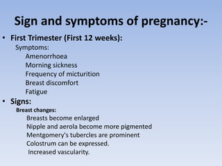 Sign and symptoms of pregnancy:-
• First Trimester (First 12 weeks):
Symptoms:
Amenorrhoea
Morning sickness
Frequency of micturition
Breast discomfort
Fatigue
• Signs:
Breast changes:
Breasts become enlarged
Nipple and aerola become more pigmented
Mentgomery's tubercles are prominent
Colostrum can be expressed.
Increased vascularity.
 