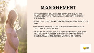 MANAGEMENT
IN THE PRESENCE OF ASSOCIATED COMPLICATIONS , WHERE
VAGINAL DELIVERY IS FOUND UNSAFE , CESAREAN SECTION IS
PERFORMED
IF THE HEAD IS SUFFICIENTLY LOW DOWN WITH ONLY THICK CERVIX
LEFT
IT IS THEN PUSHED UP MANNUALY DURING CONTRACTION OR
TRACTION GIVEN BY VENTOUSE
IN OTHER WHERE THE CERVIX IS VERY THINNED OUT , BUT ONLY
HALF DILATED A DUHRSSEN ‘S INCISION AT 2 AND 10 O’CLOCK
POSITIONS MAY BE FOLLOWED BY VENTOUSE OR FORCEPS
 