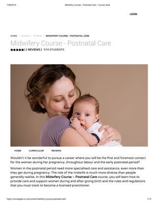 7/26/2019 Midwifery Course - Postnatal Care - Course Gate
https://coursegate.co.uk/course/midwifery-course-postnatal-care/ 1/13
( 1 REVIEWS )
HOME / COURSE / FITNESS / MIDWIFERY COURSE - POSTNATAL CARE
Midwifery Course - Postnatal Care
574 STUDENTS
Wouldn’t it be wonderful to pursue a career where you will be the rst and foremost contact
for the woman during her pregnancy, throughout labour and the early postnatal period?
Women in the postnatal period need more specialised care and assistance, even more than
they get during pregnancy. The role of the midwife is much more diverse than people
generally realise. In this Midwifery Course – Postnatal Care course, you will learn how to
provide care and support women during and after giving birth and the rules and regulations
that you must track to become a licensed practitioner.
HOME CURRICULUM REVIEWS
LOGIN
 