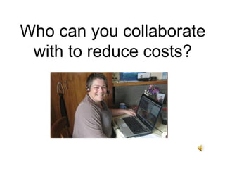 Who can you collaborate
 with to reduce costs?
 