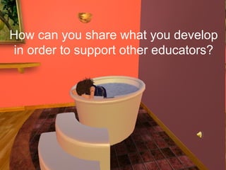 How can you share what you develop
 in order to support other educators?
 