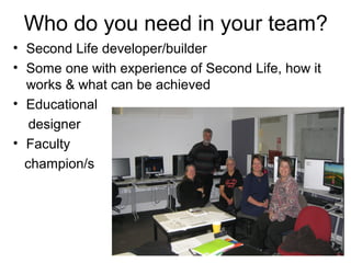 Who do you need in your team?
• Second Life developer/builder
• Some one with experience of Second Life, how it
  works & what can be achieved
• Educational
   designer
• Faculty
  champion/s
 