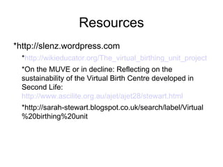 Resources
*http://slenz.wordpress.com
• *http://wikieducator.org/The_virtual_birthing_unit_project
  *On the MUVE or in decline: Reflecting on the
  sustainability of the Virtual Birth Centre developed in
  Second Life:
  http://www.ascilite.org.au/ajet/ajet28/stewart.html
  *http://sarah-stewart.blogspot.co.uk/search/label/Virtual
  %20birthing%20unit
 