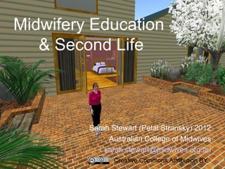 Midwifery Education
   & Second Life



         Sarah Stewart (Petal Stransky) 2012
              Australian College of Midwives
             sarah.stewart@midwives.org.au
                Creative Commons Attribution BY
 