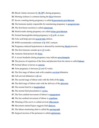 25. Blood volume increases by 30–50% during pregnancy.
26. Morning sickness is common during the first trimester.
27. Severe vomiting during pregnancy is called hyperemesis gravidarum.
28. The hormone mainly responsible for maintaining pregnancy is progesterone.
29. The first breast secretion is called colostrum.
30. Stretch marks during pregnancy are called striae gravidarum.
31. Normal haemoglobin during pregnancy is 11 g/dL or more.
32. Folic acid helps prevent neural tube defects.
33. WHO recommends a minimum of 8 ANC contacts.
34. Pregnancy-induced hypertension is detected by monitoring blood pressure.
35. The first trimester extends up to 12 weeks.
36. Amniotic fluid protects the fetus.
37. A severe headache during pregnancy may indicate preeclampsia.
38. The process of expulsion of the fetus and placenta from the uterus is called labour.
39. Normal labour is known as eutocia.
40. Term pregnancy is between 37 and 42 weeks.
41. The first stage of labour ends with complete cervical dilatation.
42. Full cervical dilatation is 10 cm.
43. The second stage of labour ends with the birth of the baby.
44. The third stage of labour ends with the delivery of the placenta.
45. The normal fetal lie is longitudinal.
46. The normal fetal presentation is vertex.
47. The first cardinal movement of labour is engagement.
48. The last cardinal movement of labour is expulsion.
49. Thinning of the cervix is called cervical effacement.
50. Meconium-stained liquor suggests fetal distress.
51. The labour monitoring chart is called the partograph.
52. Surgical incision of the perineum is called episiotomy.
 