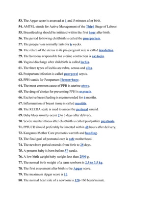 53. The Apgar score is assessed at 1 and 5 minutes after birth.
54. AMTSL stands for Active Management of the Third Stage of Labour.
55. Breastfeeding should be initiated within the first hour after birth.
56. The period following childbirth is called the puerperium.
57. The puerperium normally lasts for 6 weeks.
58. The return of the uterus to its pre-pregnant size is called involution.
59. The hormone responsible for uterine contraction is oxytocin.
60. Vaginal discharge after childbirth is called lochia.
61. The three types of lochia are rubra, serosa and alba.
62. Postpartum infection is called puerperal sepsis.
63. PPH stands for Postpartum Hemorrhage.
64. The most common cause of PPH is uterine atony.
65. The drug of choice for preventing PPH is oxytocin.
66. Exclusive breastfeeding is recommended for 6 months.
67. Inflammation of breast tissue is called mastitis.
68. The REEDA scale is used to assess the perineal wound.
69. Baby blues usually occur 2 to 3 days after delivery.
70. Severe mental illness after childbirth is called postpartum psychosis.
71. PPIUCD should preferably be inserted within 48 hours after delivery.
72. Kangaroo Mother Care promotes warmth and bonding.
73. The final goal of postnatal care is safe motherhood.
74. The newborn period extends from birth to 28 days.
75. A preterm baby is born before 37 weeks.
76. A low birth weight baby weighs less than 2500 g.
77. The normal birth weight of a term newborn is 2.5 to 3.5 kg.
78. The first assessment after birth is the Apgar score.
79. The maximum Apgar score is 10.
80. The normal heart rate of a newborn is 120–160 beats/minute.
 