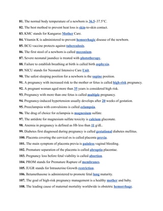 81. The normal body temperature of a newborn is 36.5–37.5°C.
82. The best method to prevent heat loss is skin-to-skin contact.
83. KMC stands for Kangaroo Mother Care.
84. Vitamin K is administered to prevent hemorrhagic disease of the newborn.
85. BCG vaccine protects against tuberculosis.
86. The first stool of a newborn is called meconium.
87. Severe neonatal jaundice is treated with phototherapy.
88. Failure to establish breathing at birth is called birth asphyxia.
89. NICU stands for Neonatal Intensive Care Unit.
90. The safest sleeping position for a newborn is the supine position.
91. A pregnancy with increased risk to the mother or fetus is called high-risk pregnancy.
92. A pregnant woman aged more than 35 years is considered high risk.
93. Pregnancy with more than one fetus is called multiple pregnancy.
94. Pregnancy-induced hypertension usually develops after 20 weeks of gestation.
95. Preeclampsia with convulsions is called eclampsia.
96. The drug of choice for eclampsia is magnesium sulfate.
97. The antidote for magnesium sulfate toxicity is calcium gluconate.
98. Anemia in pregnancy is defined as Hb less than 11 g/dL.
99. Diabetes first diagnosed during pregnancy is called gestational diabetes mellitus.
100. Placenta covering the cervical os is called placenta previa.
101. The main symptom of placenta previa is painless vaginal bleeding.
102. Premature separation of the placenta is called abruptio placentae.
103. Pregnancy loss before fetal viability is called abortion.
104. PROM stands for Premature Rupture of membranes.
105. IUGR stands for Intrauterine Growth restriction.
106. Betamethasone is administered to promote fetal lung maturity.
107. The goal of high-risk pregnancy management is a healthy mother and baby.
108. The leading cause of maternal mortality worldwide is obstetric hemorrhage.
 