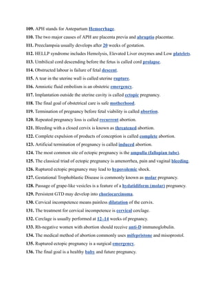 109. APH stands for Antepartum Hemorrhage.
110. The two major causes of APH are placenta previa and abruptio placentae.
111. Preeclampsia usually develops after 20 weeks of gestation.
112. HELLP syndrome includes Hemolysis, Elevated Liver enzymes and Low platelets.
113. Umbilical cord descending before the fetus is called cord prolapse.
114. Obstructed labour is failure of fetal descent.
115. A tear in the uterine wall is called uterine rupture.
116. Amniotic fluid embolism is an obstetric emergency.
117. Implantation outside the uterine cavity is called ectopic pregnancy.
118. The final goal of obstetrical care is safe motherhood.
119. Termination of pregnancy before fetal viability is called abortion.
120. Repeated pregnancy loss is called recurrent abortion.
121. Bleeding with a closed cervix is known as threatened abortion.
122. Complete expulsion of products of conception is called complete abortion.
123. Artificial termination of pregnancy is called induced abortion.
124. The most common site of ectopic pregnancy is the ampulla (fallopian tube).
125. The classical triad of ectopic pregnancy is amenorrhea, pain and vaginal bleeding.
126. Ruptured ectopic pregnancy may lead to hypovolemic shock.
127. Gestational Trophoblastic Disease is commonly known as molar pregnancy.
128. Passage of grape-like vesicles is a feature of a hydatidiform (molar) pregnancy.
129. Persistent GTD may develop into choriocarcinoma.
130. Cervical incompetence means painless dilatation of the cervix.
131. The treatment for cervical incompetence is cervical cerclage.
132. Cerclage is usually performed at 12–14 weeks of pregnancy.
133. Rh-negative women with abortion should receive anti-D immunoglobulin.
134. The medical method of abortion commonly uses mifepristone and misoprostol.
135. Ruptured ectopic pregnancy is a surgical emergency.
136. The final goal is a healthy baby and future pregnancy.
 