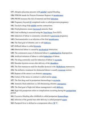 137. Abruptio placentae presents with painful vaginal bleeding.
138. PPROM stands for Preterm Premature Rupture of membranes.
139. PROM increases the risk of maternal and fetal infection.
140. Pregnancy beyond 42 completed weeks is called post-term pregnancy.
141. Tocolytic drugs help inhibit uterine contractions.
142. Polyhydramnios means increased amniotic fluid.
143. Fetal wellbeing is assessed using the Non-Stress Test (NST).
144. Induction of labour is commonly considered in post-term pregnancy.
145. Chorioamnionitis is an infection of the fetal membranes.
146. The final goal of obstetric care is safe delivery.
147. Difficult labour is called dystocia.
148. Obstructed labour is caused by mechanical obstruction.
149. The commonest cause of obstructed labour is cephalopelvic disproportion.
150. Artificial initiation of labour is called induction of labour.
151. The drug commonly used for induction of labour is oxytocin.
152. Shoulder dystocia occurs after delivery of the shoulders.
153. The first manoeuvre used for shoulder dystocia is the McRoberts manoeuvre.
154. The definitive treatment for obstructed labour is usually cesarean section.
155. Rupture of the uterus is an obstetric emergency.
156. Failure of the uterus to contract is called uterine atony.
157. The first drug used in postpartum haemorrhage is oxytocin.
158. Amniotic fluid embolism is a life-threatening obstetric emergency.
159. The final goal of high-risk labour management is safe delivery.
160. High-risk puerperium refers to complications occurring during the postpartum
period.
161. Excessive bleeding after childbirth is called postpartum hemorrhage.
162. Infection of the genital tract after delivery is called puerperal sepsis.
163. Puerperal fever is defined as a temperature above 38 °C.
 