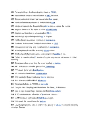 191. Polycystic Ovary Syndrome is abbreviated as PCOS.
192. The common cause of cervical cancer is HPV infection.
193. The screening test for cervical cancer is the Pap smear.
194. Pelvic Inflammatory Disease is abbreviated as PID.
195. Uterine prolapse is the descent of the uterus into or outside the vagina.
196. Surgical removal of the uterus is called hysterectomy.
197. Dilation and Curettage is abbreviated as D&C.
198. The average age of menopause is 45 to 55 years.
199. Hot flushes are a common symptom of menopause.
200. Hormone Replacement Therapy is abbreviated as HRT.
201. Osteoporosis is a long-term complication of menopause.
202. Mammography is used for screening breast cancer.
203. The final goal of gynaecological care is improved quality of life.
204. Failure to conceive after 12 months of regular unprotected intercourse is called
infertility.
205. The release of an ovum from the ovary is called ovulation.
206. ART stands for Assisted Reproductive Technology.
207. IVF stands for In Vitro Fertilization.
208. IUI stands for Intrauterine Insemination.
209. ICSI stands for Intracytoplasmic Sperm Injection.
210. SBA stands for Skilled Birth Attendant.
211. The drug of choice in AMTSL is oxytocin.
212. Delayed cord clamping is recommended for about 1 to 3 minutes.
213. Skin-to-skin contact helps maintain newborn temperature.
214. WHO recommends a minimum of 8 antenatal contacts.
215. SUMAN stands for Surakshit Matritva Abhiyan.
216. JSY stands for Janani Suraksha Yojana.
217. LaQshya programme aims to improve the quality of labour rooms and maternity
operation theatres.
 