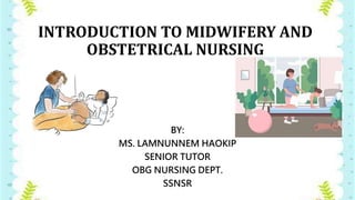 INTRODUCTION TO MIDWIFERY AND
OBSTETRICAL NURSING
BY:
MS. LAMNUNNEM HAOKIP
SENIOR TUTOR
OBG NURSING DEPT.
SSNSR
 