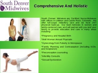Comprehensive And HolisticComprehensive And Holistic
South Denver Midwives are Certified Nurse-Midwives
with offices in Littleton and Castle Rock, Colorado. We
offer full-scope midwifery care and we have 24/7
physician back-up. Our team believes in women and
family-centered care, and will partner with you and your
family to provide education and care in many areas
including:
*Pregnancy and Hospital Birth
*Well Woman Annual Physicals
*Gynecology from Puberty to Menopause
*Family Planning and Contraception (including IUDs
and Nexplanon)
*Preconception counseling
*Infertility Consults
*Sexual Dysfunction
 