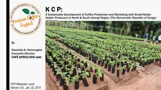 K C P:
A Sustainable Development of Coffee Production and Marketing with Small-Holder
Holder Producers in North & South Ubangi Region (The Democratic Republic of Congo)
of Congo)
By
Kisumba K. Kamungele
Executive Director
CAFÉ AFRICA RDC asbl
PCP Midwinter Lunch
Denver, CO., Jan. 22, 2019
 