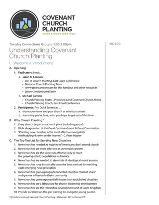 Understanding Covenant  
Church Planting
I. Welcome & Introductions
A. Opening
1. Facilitators: Intros…
a. Jason R. Condon
• Dir. of Church Planting, East Coast Conference
• National Church Planting Team
• www.jasoncondon.com for this handout and other resources
• jasonrcondon@gmail.com
b. Michael Carrion
• Church Planting Pastor , Promised Land Covenant Church, Bronx
• Church Planting Coach, East Coast Conference
2. Participants: Two Quick Sentences…
a. share your name and your church or ministry context
b. share why you’re here, what you hope to get out of this time
B. Why Church Planting?
1. Every church began as a church plant (including yours!)
2. Biblical expression of the Great Commandment & Great Commission
3. “Planting new churches is the most eﬀective evangelistic
methodology known under heaven.”- C. Peter Wagner
C. The Top Ten List for Starting New Churches
1. New churches needed as majority of Americans don’t attend church
2. New churches are more eﬀective at conversion growth
3. New churches are the only truly eﬀective way to reach  
the growing ethnic populations in America
4. New churches are needed to stem tide of ideological moral erosion
5. New churches have historically been the best method for reaching
each emerging new generation
6. New churches give a group of connected churches“market share” 
and greater inﬂuence in their community
7. New churches grow exponentially faster than established churches
8. New churches are a laboratory for church leadership development
9. New churches are the research & development unit of God’s Kingdom
10. Provide excellent on-the-job training for energetic young pastors
| Understanding Covenant Church Planting1
NOTES:
 