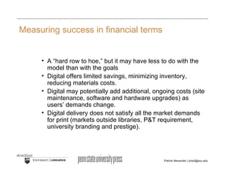 Measuring success in financial terms A “hard row to hoe,” but it may have less to do with the model than with the goals  Digital offers limited savings, minimizing inventory, reducing materials costs. Digital may potentially add additional, ongoing costs (site maintenance, software and hardware upgrades) as users’ demands change. Digital delivery does not satisfy all the market demands for print (markets outside libraries, P&T requirement, university branding and prestige). 