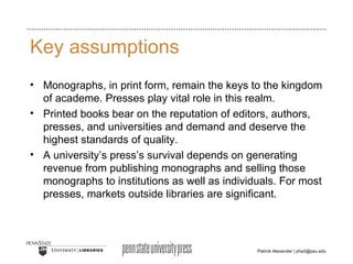 Key assumptions Monographs, in print form, remain the keys to the kingdom of academe. Presses play vital role in this realm.  Printed books bear on the reputation of editors, authors, presses, and universities and demand and deserve the highest standards of quality. A university’s press’s survival depends on generating revenue from publishing monographs and selling those monographs to institutions as well as individuals. For most presses, markets outside libraries are significant. 